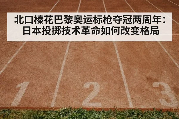 北口榛花巴黎奥运标枪夺冠两周年：日本投掷技术革命如何改变格局