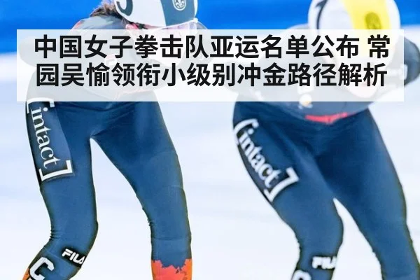 中国女子拳击队亚运名单公布 常园吴愉领衔小级别冲金路径解析